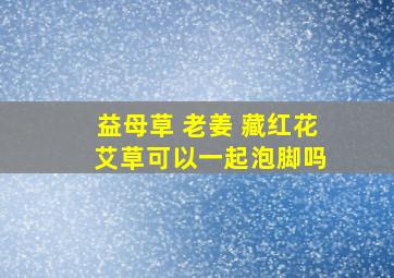 益母草 老姜 藏红花 艾草可以一起泡脚吗